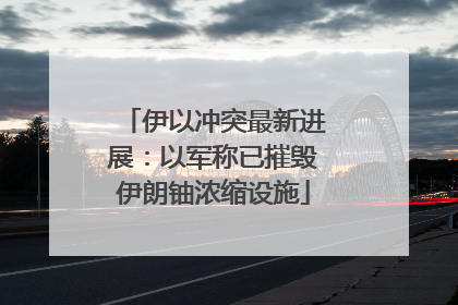 伊以冲突最新进展：以军称已摧毁伊朗铀浓缩设施