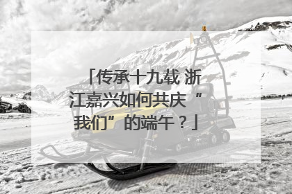 传承十九载 浙江嘉兴如何共庆“我们”的端午？