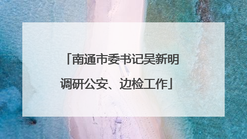 南通市委书记吴新明调研公安、边检工作