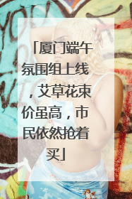 厦门端午氛围组上线，艾草花束价虽高，市民依然抢着买