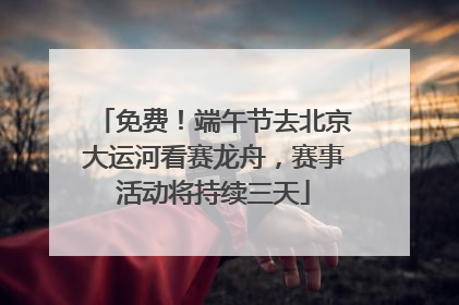 免费！端午节去北京大运河看赛龙舟，赛事活动将持续三天