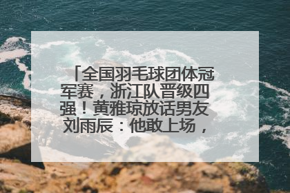 全国羽毛球团体冠军赛，浙江队晋级四强！黄雅琼放话男友刘雨辰：他敢上场，我一个劲遛他