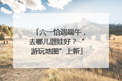 六一恰遇端午，去哪儿遛娃好？“游玩地图”上新