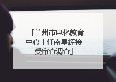 兰州市电化教育中心主任南星辉接受审查调查