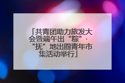 共青团助力旅发大会暨端午出“粽”·“抚”地出圈青年市集活动举行