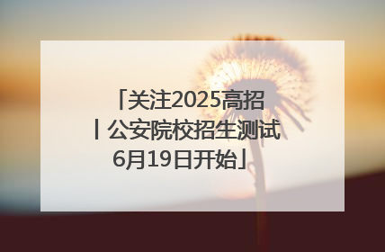 关注2025高招丨公安院校招生测试6月19日开始