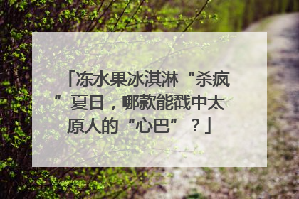 冻水果冰淇淋“杀疯”夏日，哪款能戳中太原人的“心巴”？