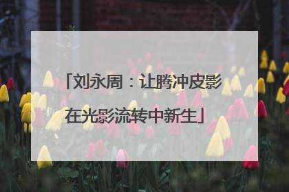 刘永周：让腾冲皮影在光影流转中新生