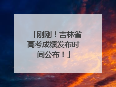 刚刚！吉林省高考成绩发布时间公布！