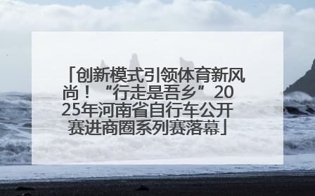 创新模式引领体育新风尚！“行走是吾乡”2025年河南省自行车公开赛进商圈系列赛落幕