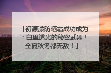 初源漾防晒霜成功成为：白里透光的秘密武器！全夏秋冬都无敌！