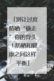 别让过度防晒“偷走”你的骨头！防晒和健康之间这样平衡
