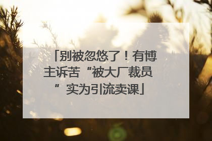 别被忽悠了！有博主诉苦“被大厂裁员”实为引流卖课