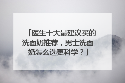 医生十大最建议买的洗面奶推荐，男士洗面奶怎么选更科学？