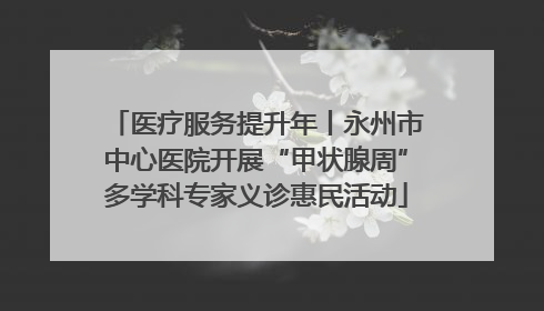 医疗服务提升年丨永州市中心医院开展“甲状腺周”多学科专家义诊惠民活动