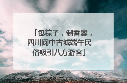 包粽子，制香囊，四川阆中古城端午民俗吸引八方游客