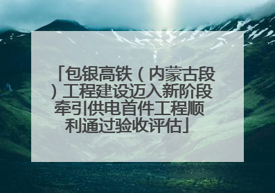 包银高铁（内蒙古段）工程建设迈入新阶段 牵引供电首件工程顺利通过验收评估