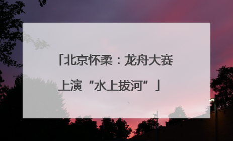 北京怀柔：龙舟大赛上演“水上拔河”