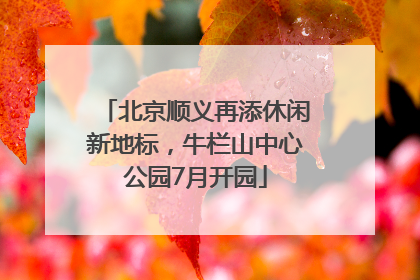 北京顺义再添休闲新地标，牛栏山中心公园7月开园