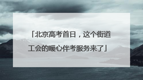 北京高考首日，这个街道工会的暖心伴考服务来了