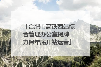 合肥市高铁西站综合管理办公室揭牌 力保年底开站运营