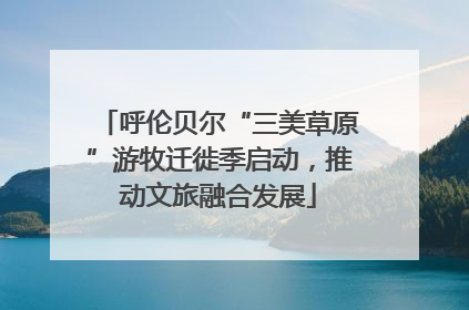 呼伦贝尔“三美草原”游牧迁徙季启动，推动文旅融合发展