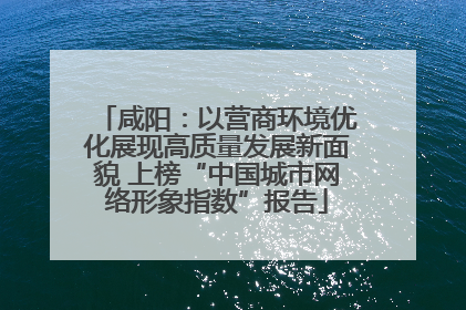 咸阳：以营商环境优化展现高质量发展新面貌 上榜“中国城市网络形象指数”报告