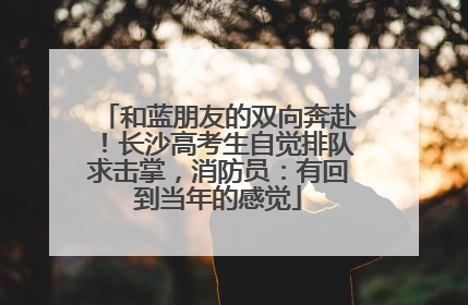 和蓝朋友的双向奔赴！长沙高考生自觉排队求击掌，消防员：有回到当年的感觉