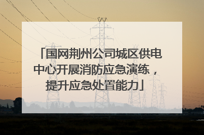 国网荆州公司城区供电中心开展消防应急演练，提升应急处置能力