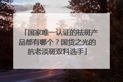 国家唯一认证的祛斑产品都有哪个？国货之光的抗老淡斑双料选手