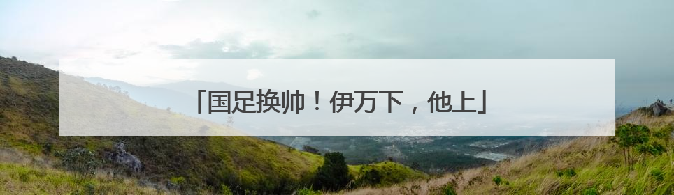 国足换帅！伊万下，他上