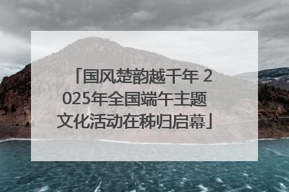 国风楚韵越千年 2025年全国端午主题文化活动在秭归启幕