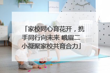 家校同心育花开，携手同行向未来 峨眉二小凝聚家校共育合力