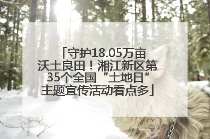 守护18.05万亩沃土良田！湘江新区第35个全国“土地日”主题宣传活动看点多