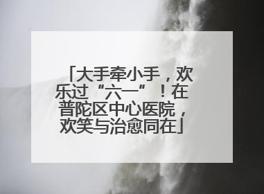 大手牵小手，欢乐过“六一”！在普陀区中心医院，欢笑与治愈同在