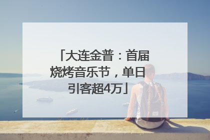 大连金普：首届烧烤音乐节，单日引客超4万