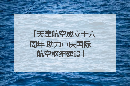 天津航空成立十六周年 助力重庆国际航空枢纽建设