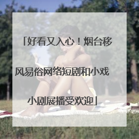 好看又入心！烟台移风易俗网络短剧和小戏小剧展播受欢迎