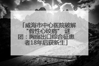 威海市中心医院破解 “假性心绞痛” 谜团：胸廓出口综合征患者18年后获新生