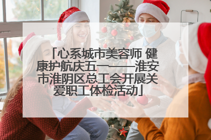 心系城市美容师 健康护航庆五一——淮安市淮阴区总工会开展关爱职工体检活动