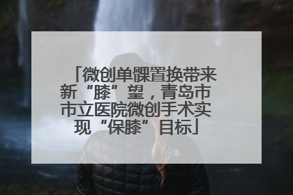 微创单髁置换带来新“膝”望，青岛市市立医院微创手术实现“保膝”目标