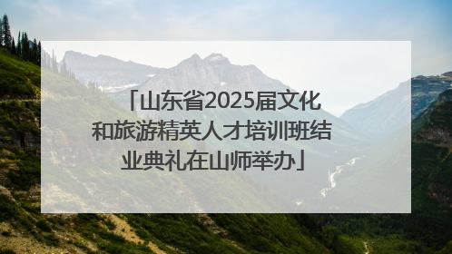 山东省2025届文化和旅游精英人才培训班结业典礼在山师举办