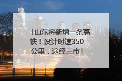 山东将新增一条高铁！设计时速350公里，途经三市