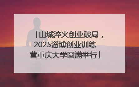 山城淬火创业破局，2025淄博创业训练营重庆大学圆满举行