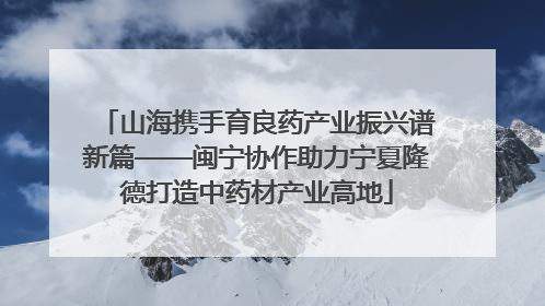 山海携手育良药产业振兴谱新篇——闽宁协作助力宁夏隆德打造中药材产业高地