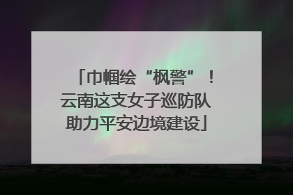 巾帼绘“枫警”！云南这支女子巡防队助力平安边境建设