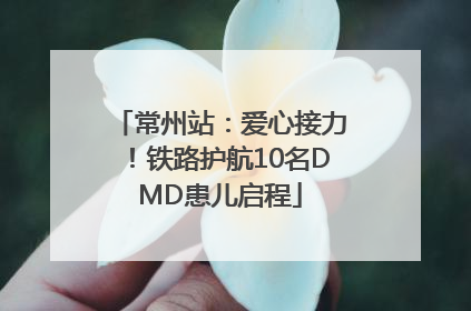 常州站：爱心接力！铁路护航10名DMD患儿启程