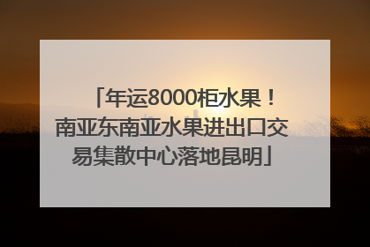 年运8000柜水果！南亚东南亚水果进出口交易集散中心落地昆明