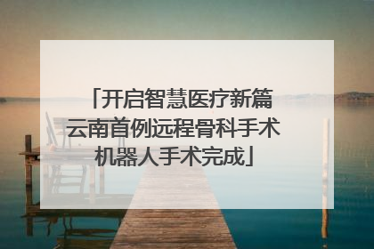 开启智慧医疗新篇 云南首例远程骨科手术机器人手术完成