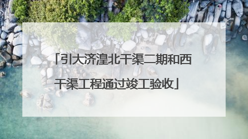 引大济湟北干渠二期和西干渠工程通过竣工验收